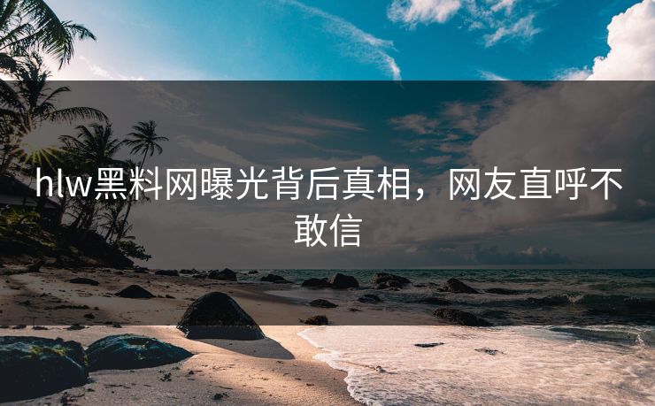 hlw黑料网曝光背后真相，网友直呼不敢信
