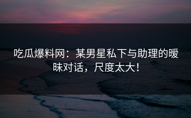 吃瓜爆料网：某男星私下与助理的暧昧对话，尺度太大！