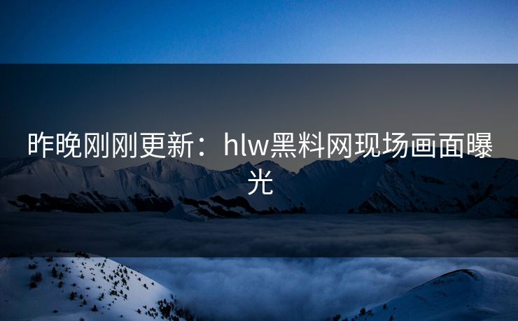 昨晚刚刚更新：hlw黑料网现场画面曝光