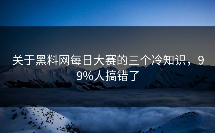 关于黑料网每日大赛的三个冷知识，99%人搞错了