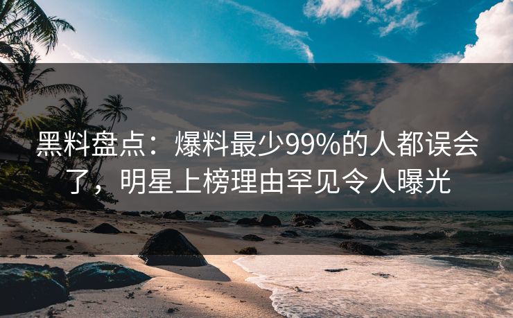 黑料盘点：爆料最少99%的人都误会了，明星上榜理由罕见令人曝光