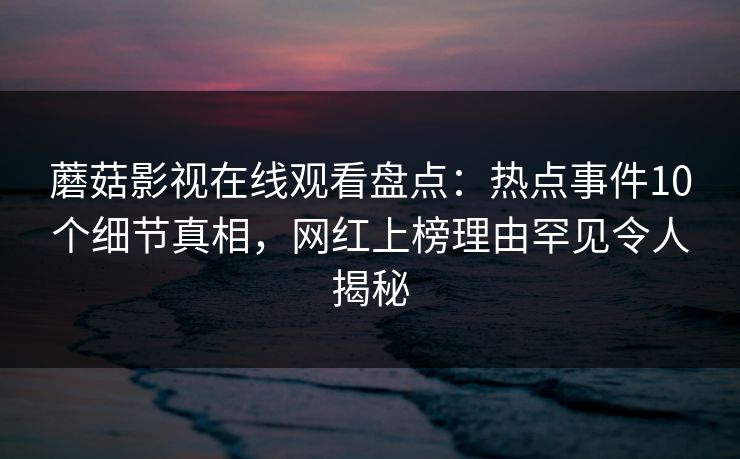 蘑菇影视在线观看盘点：热点事件10个细节真相，网红上榜理由罕见令人揭秘