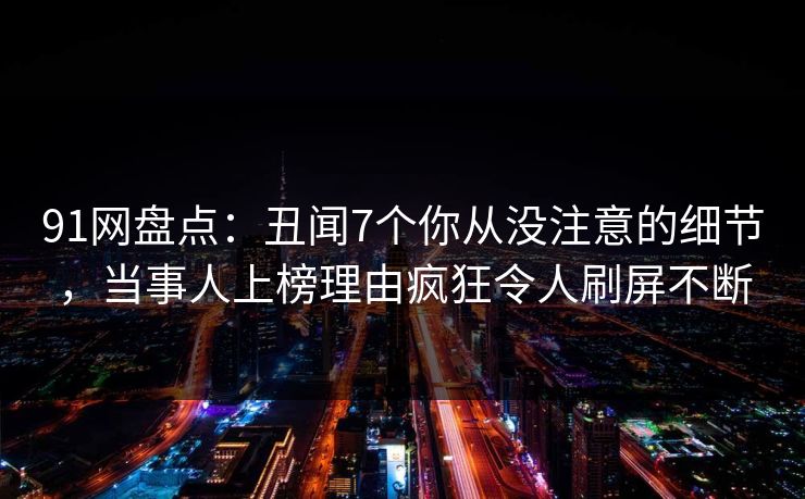 91网盘点：丑闻7个你从没注意的细节，当事人上榜理由疯狂令人刷屏不断