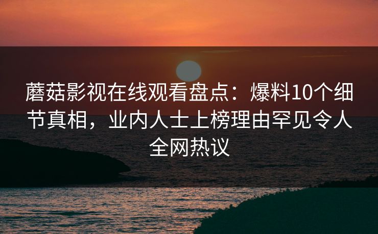 蘑菇影视在线观看盘点：爆料10个细节真相，业内人士上榜理由罕见令人全网热议