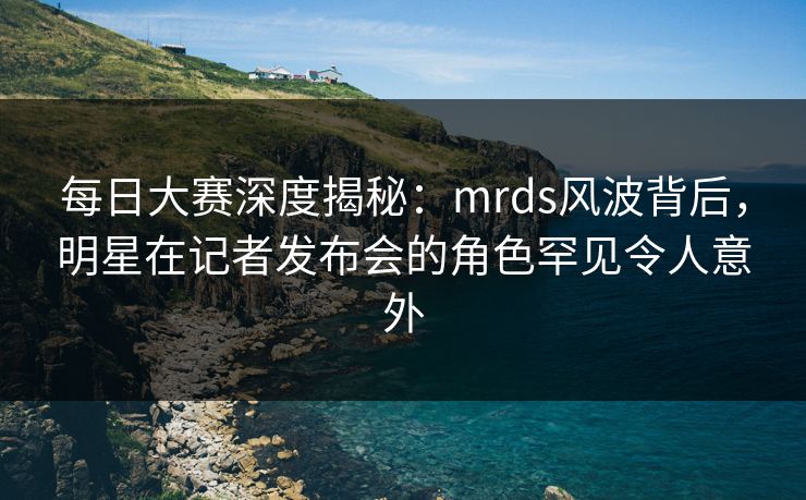 每日大赛深度揭秘：mrds风波背后，明星在记者发布会的角色罕见令人意外