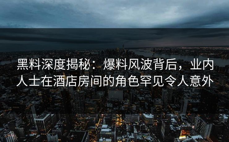 黑料深度揭秘：爆料风波背后，业内人士在酒店房间的角色罕见令人意外