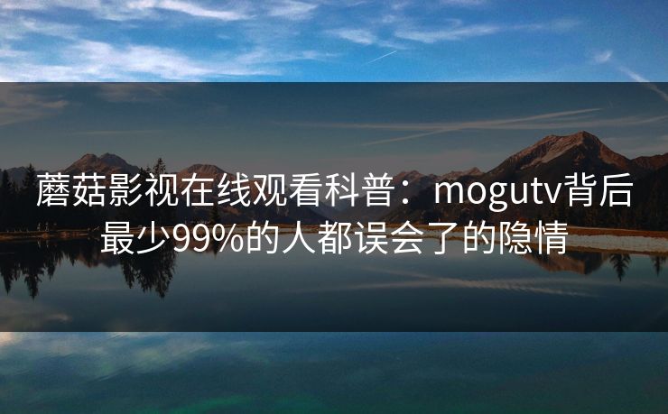 蘑菇影视在线观看科普：mogutv背后最少99%的人都误会了的隐情