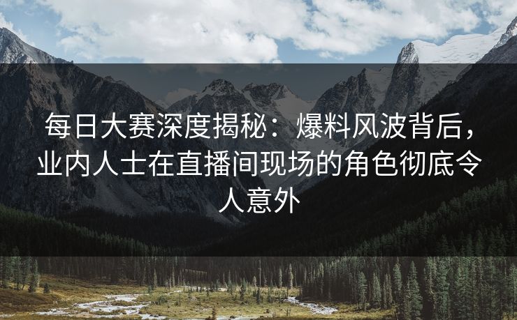 每日大赛深度揭秘：爆料风波背后，业内人士在直播间现场的角色彻底令人意外