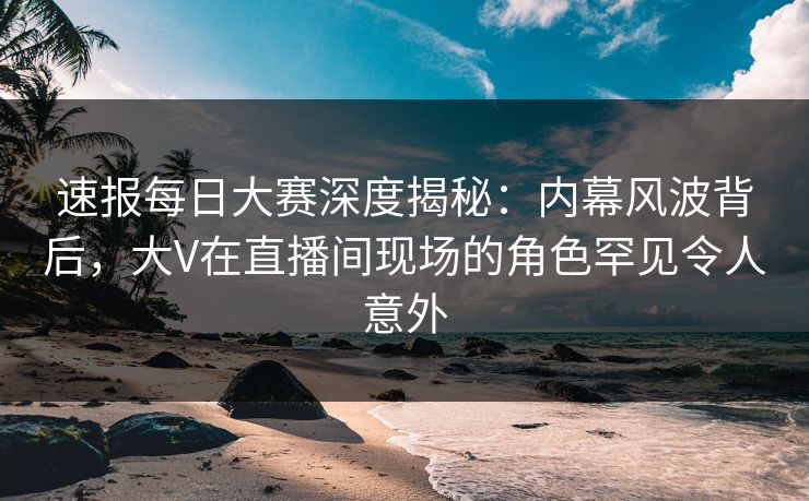 速报每日大赛深度揭秘：内幕风波背后，大V在直播间现场的角色罕见令人意外