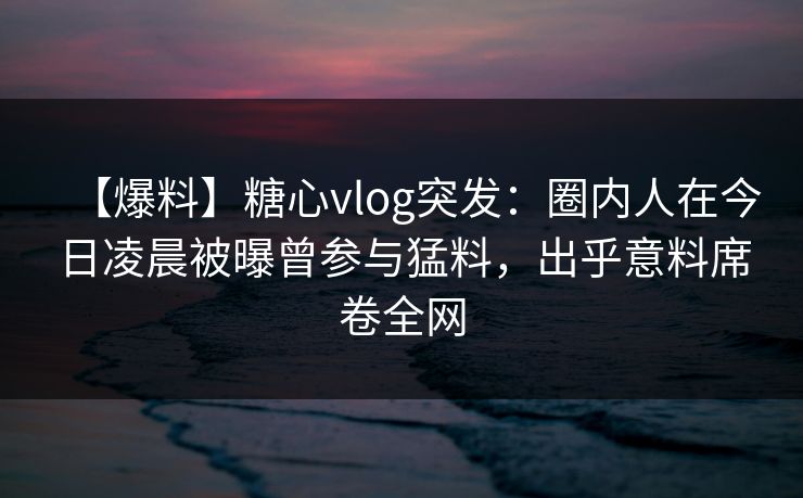【爆料】糖心vlog突发：圈内人在今日凌晨被曝曾参与猛料，出乎意料席卷全网