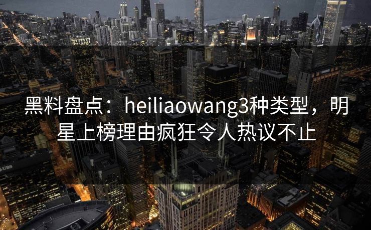 黑料盘点：heiliaowang3种类型，明星上榜理由疯狂令人热议不止