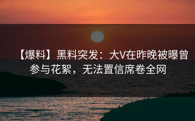 【爆料】黑料突发：大V在昨晚被曝曾参与花絮，无法置信席卷全网