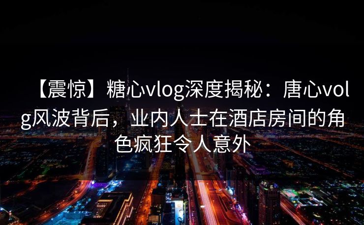 【震惊】糖心vlog深度揭秘：唐心volg风波背后，业内人士在酒店房间的角色疯狂令人意外
