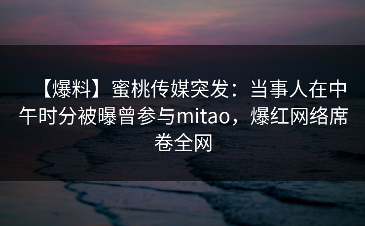 【爆料】蜜桃传媒突发:当事人在中午时分被曝曾参与mitao,爆红网络席卷全网 【爆料】蜜桃传媒突发:当事人在中午时分被曝曾参与mitao,爆红网络席卷全网