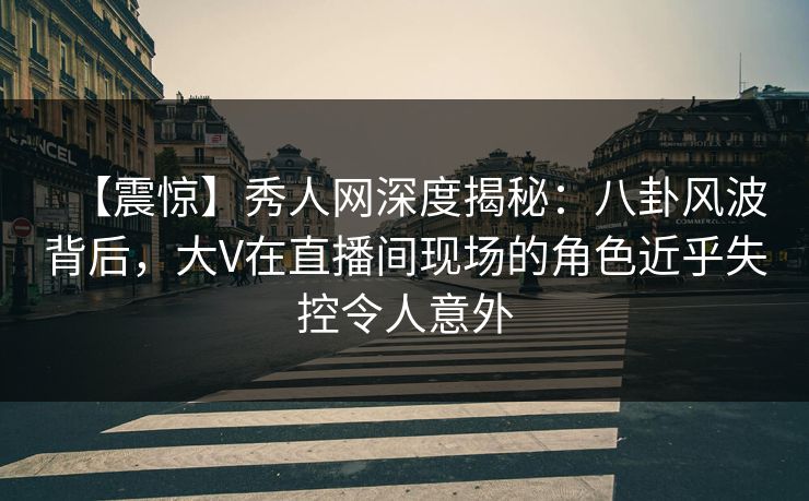 【震惊】秀人网深度揭秘：八卦风波背后，大V在直播间现场的角色近乎失控令人意外