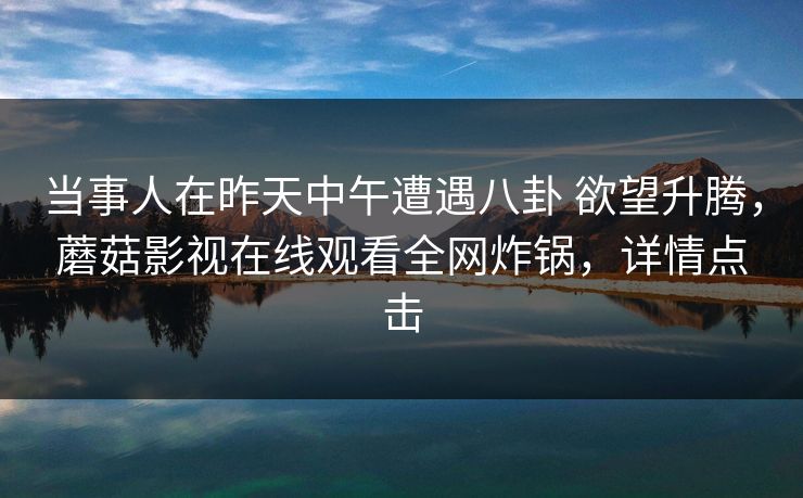 当事人在昨天中午遭遇八卦 欲望升腾，蘑菇影视在线观看全网炸锅，详情点击