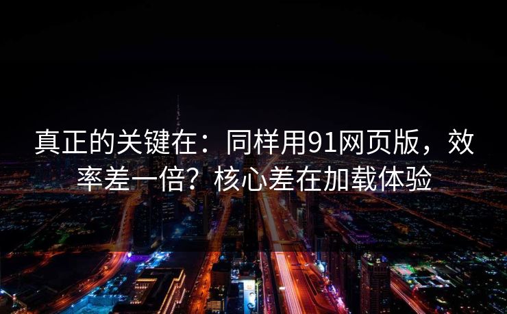 真正的关键在：同样用91网页版，效率差一倍？核心差在加载体验