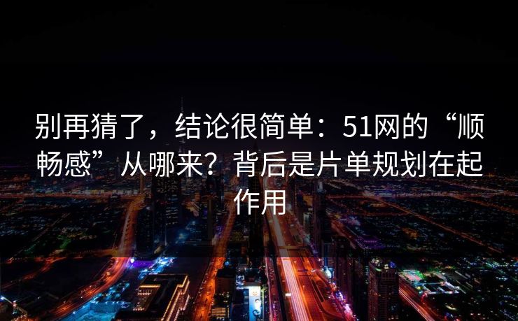 别再猜了，结论很简单：51网的“顺畅感”从哪来？背后是片单规划在起作用