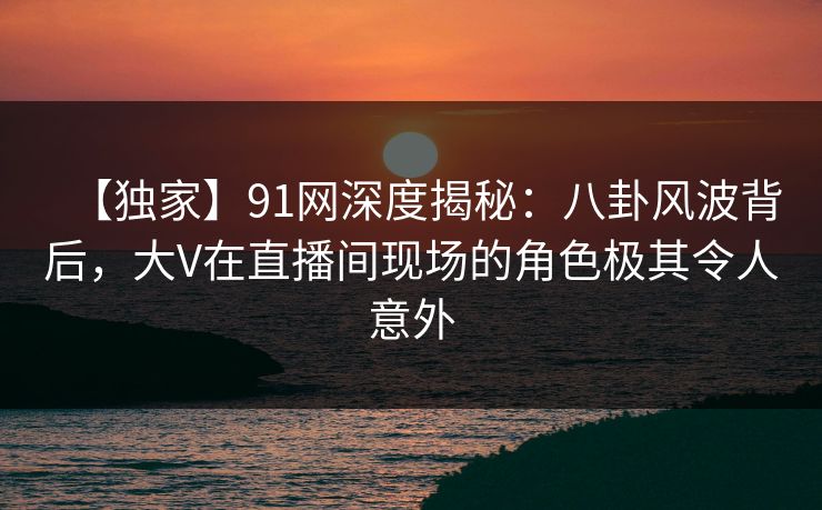 【独家】91网深度揭秘：八卦风波背后，大V在直播间现场的角色极其令人意外