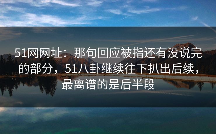 51网网址：那句回应被指还有没说完的部分，51八卦继续往下扒出后续，最离谱的是后半段